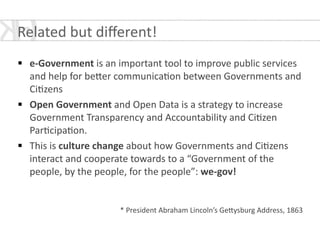 !
§ e-­‐Government	
  is	
  an	
  important	
  tool	
  to	
  improve	
  public	
  services	
  
and	
  help	
  for	
  be[er	
  communica*on	
  between	
  Governments	
  and	
  
Ci*zens	
  	
  
§ Open	
  Government	
  and	
  Open	
  Data	
  is	
  a	
  strategy	
  to	
  increase	
  
Government	
  Transparency	
  and	
  Accountability	
  and	
  Ci*zen	
  
Par*cipa*on.	
  
§ This	
  is	
  culture	
  change	
  about	
  how	
  Governments	
  and	
  Ci*zens	
  
interact	
  and	
  cooperate	
  towards	
  to	
  a	
  “Government	
  of	
  the	
  
people,	
  by	
  the	
  people,	
  for	
  the	
  people”:	
  we-­‐gov!	
  
!
!
*	
  President	
  Abraham	
  Lincoln’s	
  Ge[ysburg	
  Address,	
  1863
Related	
  but	
  diﬀerent!	
  
 