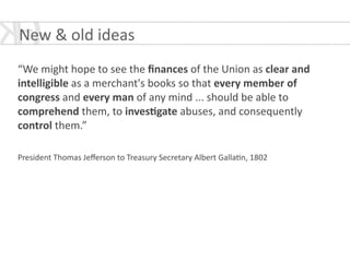 !
“We	
  might	
  hope	
  to	
  see	
  the	
  ﬁnances	
  of	
  the	
  Union	
  as	
  clear	
  and	
  
intelligible	
  as	
  a	
  merchant's	
  books	
  so	
  that	
  every	
  member	
  of	
  
congress	
  and	
  every	
  man	
  of	
  any	
  mind	
  ...	
  should	
  be	
  able	
  to	
  
comprehend	
  them,	
  to	
  inves<gate	
  abuses,	
  and	
  consequently	
  
control	
  them.”	
  
!
President	
  Thomas	
  Jeﬀerson	
  to	
  Treasury	
  Secretary	
  Albert	
  Galla*n,	
  1802	
  
!
New	
  &	
  old	
  ideas	
  
 