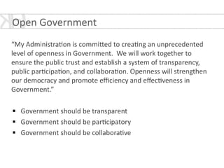 Open	
  Government	
  
!
“My	
  Administra*on	
  is	
  commi[ed	
  to	
  crea*ng	
  an	
  unprecedented	
  
level	
  of	
  openness	
  in	
  Government.	
  	
  We	
  will	
  work	
  together	
  to	
  
ensure	
  the	
  public	
  trust	
  and	
  establish	
  a	
  system	
  of	
  transparency,	
  
public	
  par*cipa*on,	
  and	
  collabora*on.	
  Openness	
  will	
  strengthen	
  
our	
  democracy	
  and	
  promote	
  eﬃciency	
  and	
  eﬀec*veness	
  in	
  
Government.”	
  
!
§ Government	
  should	
  be	
  transparent	
  
§ Government	
  should	
  be	
  par*cipatory	
  	
  
§ Government	
  should	
  be	
  collabora*ve
 
