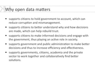 !
§ supports	
  ci*zens	
  to	
  hold	
  government	
  to	
  account,	
  which	
  can	
  
reduce	
  corrup*on	
  and	
  mismanagement.	
  	
  
§ supports	
  ci*zens	
  to	
  be[er	
  understand	
  why	
  and	
  how	
  decisions	
  
are	
  made,	
  which	
  can	
  help	
  rebuild	
  trust.	
  
§ supports	
  ci*zens	
  to	
  make	
  informed	
  decisions	
  and	
  engage	
  with	
  
the	
  government,	
  thus	
  playing	
  an	
  ac*ve	
  role	
  in	
  society.	
  
§ supports	
  government	
  and	
  public	
  administra*on	
  to	
  make	
  be[er	
  
decisions	
  and	
  thus	
  to	
  increase	
  eﬃciency	
  and	
  eﬀec*veness.	
  
§ supports	
  governments,	
  ci*zens,	
  academia	
  and	
  the	
  private	
  
sector	
  to	
  work	
  together	
  and	
  collabora*vely	
  ﬁnd	
  be[er	
  
solu*ons.	
  
Why	
  open	
  data	
  ma[ers	
  
 