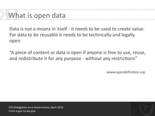 GIZ-­‐Delega*on	
  on	
  e-­‐Government,	
  April	
  2013	
  
From	
  e-­‐gov	
  to	
  we-­‐gov
!
Data	
  is	
  not	
  a	
  means	
  in	
  itself	
  -­‐	
  it	
  needs	
  to	
  be	
  used	
  to	
  create	
  value.	
  
For	
  data	
  to	
  be	
  reusable	
  it	
  needs	
  to	
  be	
  technically	
  and	
  legally	
  
open.	
  	
  
!
“A	
  piece	
  of	
  content	
  or	
  data	
  is	
  open	
  if	
  anyone	
  is	
  free	
  to	
  use,	
  reuse,	
  
and	
  redistribute	
  it	
  for	
  any	
  purpose	
  -­‐	
  without	
  any	
  restric*ons”	
  
!
What	
  is	
  open	
  data	
  
	
  www.opendeﬁni*on.org	
  
 