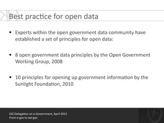 GIZ-­‐Delega*on	
  on	
  e-­‐Government,	
  April	
  2013	
  
From	
  e-­‐gov	
  to	
  we-­‐gov
!
§ Experts	
  within	
  the	
  open	
  government	
  data	
  community	
  have	
  
established	
  a	
  set	
  of	
  principles	
  for	
  open	
  data:	
  	
  
!
§ 8	
  open	
  government	
  data	
  principles	
  by	
  the	
  Open	
  Government	
  
Working	
  Group,	
  2008	
  
!
§ 10	
  principles	
  for	
  opening	
  up	
  government	
  informa*on	
  by	
  the	
  
Sunlight	
  Founda*on,	
  2010
Best	
  prac*ce	
  for	
  open	
  data	
  
 