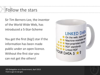 GIZ-­‐Delega*on	
  on	
  e-­‐Government,	
  April	
  2013	
  
From	
  e-­‐gov	
  to	
  we-­‐gov
!
Sir	
  Tim	
  Berners-­‐Lee,	
  the	
  inventor	
  	
  
of	
  the	
  World	
  Wide	
  Web,	
  has	
  	
  
introduced	
  a	
  5-­‐Star-­‐Scheme	
  	
  
!
You	
  get	
  the	
  ﬁrst	
  (big!)	
  star	
  if	
  the	
  	
  
informa*on	
  has	
  been	
  made	
  	
  
public	
  under	
  an	
  open	
  licence.	
  
Without	
  the	
  ﬁrst	
  star	
  you	
  	
  
can	
  not	
  get	
  the	
  others!
Follow	
  the	
  stars	
  
 