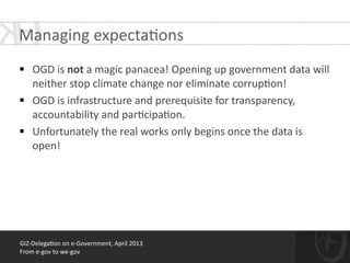 GIZ-­‐Delega*on	
  on	
  e-­‐Government,	
  April	
  2013	
  
From	
  e-­‐gov	
  to	
  we-­‐gov
!
§ OGD	
  is	
  not	
  a	
  magic	
  panacea!	
  Opening	
  up	
  government	
  data	
  will	
  
neither	
  stop	
  climate	
  change	
  nor	
  eliminate	
  corrup*on!	
  
§ OGD	
  is	
  infrastructure	
  and	
  prerequisite	
  for	
  transparency,	
  
accountability	
  and	
  par*cipa*on.	
  
§ Unfortunately	
  the	
  real	
  works	
  only	
  begins	
  once	
  the	
  data	
  is	
  
open!
Managing	
  expecta*ons	
  
 
