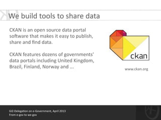 !
CKAN	
  is	
  an	
  open	
  source	
  data	
  portal	
  	
  
soWware	
  that	
  makes	
  it	
  easy	
  to	
  publish,	
  
share	
  and	
  ﬁnd	
  data.	
  
!
CKAN	
  features	
  dozens	
  of	
  governments'	
  
data	
  portals	
  including	
  United	
  Kingdom,	
  
Brazil,	
  Finland,	
  Norway	
  and	
  ...	
  
GIZ-­‐Delega*on	
  on	
  e-­‐Government,	
  April	
  2013	
  
From	
  e-­‐gov	
  to	
  we-­‐gov
www.ckan.org	
  
We	
  build	
  tools	
  to	
  share	
  data
 