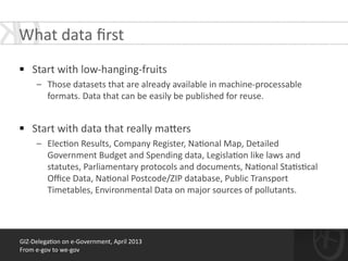 GIZ-­‐Delega*on	
  on	
  e-­‐Government,	
  April	
  2013	
  
From	
  e-­‐gov	
  to	
  we-­‐gov
!
§ Start	
  with	
  low-­‐hanging-­‐fruits	
  
– Those	
  datasets	
  that	
  are	
  already	
  available	
  in	
  machine-­‐processable	
  
formats.	
  Data	
  that	
  can	
  be	
  easily	
  be	
  published	
  for	
  reuse.	
  
!
§ Start	
  with	
  data	
  that	
  really	
  ma[ers	
  
– Elec*on	
  Results,	
  Company	
  Register,	
  Na*onal	
  Map,	
  Detailed	
  
Government	
  Budget	
  and	
  Spending	
  data,	
  Legisla*on	
  like	
  laws	
  and	
  
statutes,	
  Parliamentary	
  protocols	
  and	
  documents,	
  Na*onal	
  Sta*s*cal	
  
Oﬃce	
  Data,	
  Na*onal	
  Postcode/ZIP	
  database,	
  Public	
  Transport	
  
Timetables,	
  Environmental	
  Data	
  on	
  major	
  sources	
  of	
  pollutants.
What	
  data	
  ﬁrst	
  
 