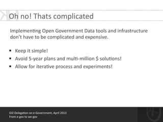 !
Implemen*ng	
  Open	
  Government	
  Data	
  tools	
  and	
  infrastructure	
  
don’t	
  have	
  to	
  be	
  complicated	
  and	
  expensive.	
  	
  
!
§ Keep	
  it	
  simple!	
  	
  
§ Avoid	
  5-­‐year	
  plans	
  and	
  mul*-­‐million	
  $	
  solu*ons!	
  
§ Allow	
  for	
  itera*ve	
  process	
  and	
  experiments!
GIZ-­‐Delega*on	
  on	
  e-­‐Government,	
  April	
  2013	
  
From	
  e-­‐gov	
  to	
  we-­‐gov
Oh	
  no!	
  Thats	
  complicated	
  
 