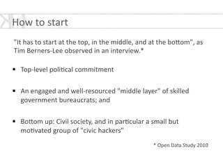!
"It	
  has	
  to	
  start	
  at	
  the	
  top,	
  in	
  the	
  middle,	
  and	
  at	
  the	
  bo[om",	
  as	
  
Tim	
  Berners-­‐Lee	
  observed	
  in	
  an	
  interview.*	
  
!
§ Top-­‐level	
  poli*cal	
  commitment	
  
!
§ An	
  engaged	
  and	
  well-­‐resourced	
  "middle	
  layer"	
  of	
  skilled	
  
government	
  bureaucrats;	
  and	
  
!
§ Bo[om	
  up:	
  Civil	
  society,	
  and	
  in	
  par*cular	
  a	
  small	
  but	
  
mo*vated	
  group	
  of	
  "civic	
  hackers"	
  
!
*	
  Open	
  Data	
  Study	
  2010
How	
  to	
  start	
  
 