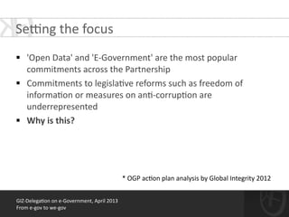 !
§ 'Open	
  Data'	
  and	
  'E-­‐Government'	
  are	
  the	
  most	
  popular	
  
commitments	
  across	
  the	
  Partnership	
  	
  
§ Commitments	
  to	
  legisla*ve	
  reforms	
  such	
  as	
  freedom	
  of	
  
informa*on	
  or	
  measures	
  on	
  an*-­‐corrup*on	
  are	
  
underrepresented	
  
§ Why	
  is	
  this?	
  
GIZ-­‐Delega*on	
  on	
  e-­‐Government,	
  April	
  2013	
  
From	
  e-­‐gov	
  to	
  we-­‐gov
*	
  OGP	
  ac*on	
  plan	
  analysis	
  by	
  Global	
  Integrity	
  2012
Sewng	
  the	
  focus	
  
 