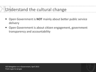 !
§ Open	
  Government	
  is	
  NOT	
  mainly	
  about	
  be[er	
  public	
  service	
  
delivery	
  
§ Open	
  Government	
  is	
  about	
  ci*zen	
  engagement,	
  government	
  
transparency	
  and	
  accountability	
  
GIZ-­‐Delega*on	
  on	
  e-­‐Government,	
  April	
  2013	
  
From	
  e-­‐gov	
  to	
  we-­‐gov
Understand	
  the	
  cultural	
  change	
  
 