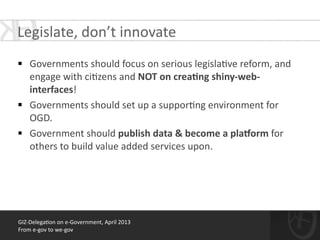 !
§ Governments	
  should	
  focus	
  on	
  serious	
  legisla*ve	
  reform,	
  and	
  
engage	
  with	
  ci*zens	
  and	
  NOT	
  on	
  crea<ng	
  shiny-­‐web-­‐
interfaces!	
  
§ Governments	
  should	
  set	
  up	
  a	
  suppor*ng	
  environment	
  for	
  
OGD.	
  
§ Government	
  should	
  publish	
  data	
  &	
  become	
  a	
  plaBorm	
  for	
  
others	
  to	
  build	
  value	
  added	
  services	
  upon.	
  
!
GIZ-­‐Delega*on	
  on	
  e-­‐Government,	
  April	
  2013	
  
From	
  e-­‐gov	
  to	
  we-­‐gov
Legislate,	
  don’t	
  innovate	
  
 