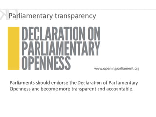 !
!
!
!
!
!
!
!
!
!
Parliaments	
  should	
  endorse	
  the	
  Declara*on	
  of	
  Parliamentary	
  
Openness	
  and	
  become	
  more	
  transparent	
  and	
  accountable.
www.openingparliament.org
Parliamentary	
  transparency	
  
 