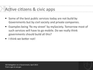 !
§ Some	
  of	
  the	
  best	
  public	
  services	
  today	
  are	
  not	
  build	
  by	
  
Governments	
  but	
  by	
  civil	
  society	
  and	
  private	
  companies.	
  
§ Examples	
  being	
  ‘ﬁx	
  my	
  street’	
  by	
  mySociety.	
  Tomorrow	
  most	
  of	
  
such	
  services	
  will	
  have	
  to	
  go	
  mobile.	
  Do	
  we	
  really	
  think	
  
governments	
  should	
  build	
  all	
  this?	
  
§ I	
  think	
  we	
  be[er	
  not!
GIZ-­‐Delega*on	
  on	
  e-­‐Government,	
  April	
  2013	
  
From	
  e-­‐gov	
  to	
  we-­‐gov
Ac*ve	
  ci*zens	
  &	
  civic	
  apps	
  
 