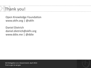 GIZ-­‐Delega*on	
  on	
  e-­‐Government,	
  April	
  2013	
  
From	
  e-­‐gov	
  to	
  we-­‐gov
!
Open	
  Knowledge	
  Founda*on	
  	
  
www.okfn.org	
  |	
  @okfn	
  
!
Daniel	
  Dietrich	
  
daniel.dietrich@okfn.org	
  
www.ddie.me	
  |	
  @ddie
Thank	
  you!	
  
 