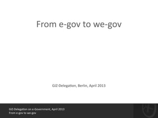 GIZ-­‐Delega*on	
  on	
  e-­‐Government,	
  April	
  2013	
  
From	
  e-­‐gov	
  to	
  we-­‐gov
!
From	
  e-­‐gov	
  to	
  we-­‐gov
GIZ-­‐Delega*on,	
  Berlin,	
  April	
  2013
 