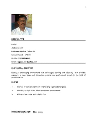 RAGESH.P.V.P
Padiyil
.Kadannappalli,
Pariyaram Medical College Po
Kannur District – 670 503
Mobile : 919562314212
Email : ragesh_pvp@yahoo.com
PROFESSIONAL OBJECTIVES
Seeking a challenging environment that encourages learning and creativity that provides
exposure to new ideas and stimulates personal and professional growth in the field of
Administration.
PROFILE
♦ Worked in team environment emphasizing organizational goals
♦ Amiable, Analytical and Adaptable to new environments
♦ Ability to learn new technologies fast
CURRENT DESIGNATION – Store keeper
1
 