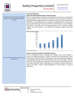 Godrej Properties Limited
25 July 2011
Jaypee Research Desk
www.jaypeeindia.com
www.jaypeeusa.com
Service offerings
Research and Advisory
Execution
Corporate Access & Events
Investment Rationale
New launches in the Mumbai and Gurgaon
regions, to drive 31% revenue CAGR over
FY11-13E
High-Value Mumbai-NCR Projects to Drive Revenues
GPL has a huge pipeline of projects to be launched in next two years. We estimate
the area sold will increase to 3.51msf in FY13E from the current level of 3.20msf, a
4.8% CAGR while average realization is expected to increase by 9.7% annually, from
`3,350 per sq. ft to `4,034 per sq. ft. Overall, we anticipate GPL’s net income to
grow by 31% CAGR over FY11-13E to `7.75bn in FY13E from the current `4.52bn.
This growth is primarily due to increased execution at the company’s existing
projects and new launches in the Mumbai and Gurgaon regions, high value
markets.
Exhibit 171: Revenues (` Mn)
2,506
2,555
3,134
4,515
6,242
7,749
0
1,000
2,000
3,000
4,000
5,000
6,000
7,000
8,000
9,000
FY08 FY09 FY10 FY11 FY12E FY13E
Source: Company, Jaypee Research
185 acres MOU with Godrej & Boyce valued
at `167/share
Access To Quality Land Bank Through Godrej Group
GPL has unqualified access to strategic land holdings across India through its
parent, the Godrej Group (GG). In order to monetize these land parcels, GG has
entered into an MOU with GPL to develop 185 acres across Chandigarh, Bengaluru
and Hyderabad. GG will transfer land through a SPV, for GPL to exploit. GPL will
hold 59%, 75% and 59% stake, respectively, in these projects. We believe access to
such quality land bank renders a high value to the company. We have tried to put a
value on this MOU. Based on 60% probability, we have arrived at a value of
`167/share.
 