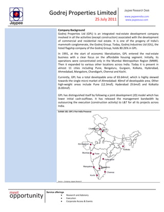 Godrej Properties Limited
25 July 2011
Jaypee Research Desk
www.jaypeeindia.com
www.jaypeeusa.com
Service offerings
Research and Advisory
Execution
Corporate Access & Events
Company Background
Godrej Properties Ltd (GPL) is an integrated real-estate development company
involved in all the activities (except construction) associated with the development
of commercial and residential real estate. It is one of the progeny of India’s
mammoth conglomerate, the Godrej Group. Today, Godrej Industries Ltd (GIL), the
listed flagship company of the Godrej Group, holds 80.26% in GPL.
In 1991, at the start of economic liberalization, GPL entered the real-estate
business with a clear focus on the affordable housing segment. Initially, its
operations were concentrated only in the Mumbai Metropolitan Region (MMR).
Then it expanded to various other locations across India. Today it is present in
almost 11 cities including Pune, Bengaluru, Gurgaon, Kolkata, Hyderabad,
Ahmedabad, Mangalore, Chandigarh, Chennai and Kochi.
Currently, GPL has a total developable area of 83.64msf, which is highly skewed
towards the single micro market of Ahmedabad: 40msf of developable area. Other
high-weight areas include Pune (12.3msf); Hyderabad (9.6msf) and Kolkatta
(6.83msf).
GPL has distinguished itself by following a joint development (JD) model which has
lower initial cash-outflows. It has released the management bandwidth by
outsourcing the execution (construction activity) to L&T for all its projects across
India.
Exhibit 181: GPL’s Pan-India Presence
Source – Company, Jaypee Research
 