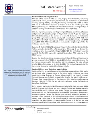 Real Estate Sector
25 July 2011
Jaypee Research Desk
www.jaypeeindia.com
www.jaypeeusa.com
Service offerings
Research and Advisory
Execution
Corporate Access & Events
Residential Demand – Huge Potential
The real estate sector in India is a large, hugely diversified sector, with many
verticals such as land, construction, development, etc. Real estate is a USD50 billion
industry, growing at 30% p.a. Further, the housing sector contributes 5% to India’s
GDP and its contribution is expected to increase to 6% in the next five years. The
Ministry of Housing and Urban Poverty Alleviation estimated a housing shortage of
26.53mn dwelling units for the Eleventh Five-Year Plan (2007-2012).
With the improving economy and the growing middle-class population, affordable
and premium affordable housing is in the greatest demand. As per the Mckinsey
Global Institute estimates, the number of households demanded by mid-income
group (MIG) segment is expected to grow by 12% annually, during 2005-2025. Even
demand from the high income group (HIG) is estimated to grow by 11% CAGR
during 2005-2025. All these put together emphasize the long-term growth for the
real estate sector in India.
Cushman & Wakefield (C&W) estimates the pan-India residential demand to be
4.25mn units, the demand for office space to be 240mn sq. ft, and demand for
retail space to be 55mn sq. ft for the period 2010-14. Out of the total residential
demand, the affordable segment is expected to contribute 70%, according to the
C&W reports.
Despite the global uncertainty, two economies, India and China, will continue to
grow at an annual rate of 8-10%. In fact, by 2020, India is expected to become the
third largest economy, after China and the US. It is anticipated that India will add
another 215 million people to its cities by 2025. This implies huge potential for
incremental demand for residential real estate in India.
NHB is owned by the Reserve Bank of India (RBI),
and under the mechanism to track the movement
of prices in the residential housing segment,
Residex Index was conceptualized.
Residential Prices Surge On Limited Supply in Cities
Residential prices across India’s top seven cities have surpassed June-2008 levels.
We attribute price increases mainly to the limited quality residential real-estate
supply in the city. This can be further substantiated by the recently released
National Housing Board’s (NHB) Residex Index data for the March 2011 quarter.
The data show residential prices in the top-seven cities have increased anywhere
between 2.5% and 37.5% in the last year, with Hyderabad having the lowest and
Bengaluru, the highest.
Prices in other key locations, like Mumbai and Delhi (NCR), have increased 30.6%
and 18.9%, respectively, in the last year. Prices in Chennai and Kolkata have also
risen by 32.9% and 27.9%, in the same period. Chennai has seen this level of pent-
up demand as it has the least supply of land available for property development,
among the metros. Further, the Chennai micro market is now seeing a change in
preference from a ground- or plot-oriented market previously, to multi-apartment
models now. Hence, due to the limited supply of multi-apartments/integrated
townships, the March 2011 prices have soared in Chennai by 32.9% YoY, and have
almost doubled (109.6%) since June 2008. For similar reasons, prices in Kolkata and
 
