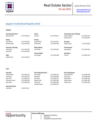 Real Estate Sector
25 July 2011
Jaypee Research Desk
www.jaypeeindia.com
www.jaypeeusa.com
Service Offerings:
Research & Advisory
Execution
Corporate Access & Events
Jaypee’s Institutional Equities Desk
RESEARCH
Head of Equity Research Cement Capital Goods, Power & Shipping
Abbas Merchant +91 22 4354 2010 Jinal Joshi +91 22 4354 2012 Jyotsna Sawdekar +91 22 4354 2017
Ruchika Dalmia +91 22 4354 2017
Banking Oil & Gas
Vinay Chhoda +91 22 4354 2014 Chirag Dhaifule +91 22 4354 2015 Real Estate
Mithilesh Shetty +91 22 4354 2014 Kavita Jaiswal +91 22 4354 2001 Hitendra Gupta +91 22 4354 2023
Information Technology Metals & Mining Pharmaceuticals
Vijay Gautam +91 22 4354 2019 Sumit Poddar +91 22 4354 2016 Divya Agarwal +91 22 4354 2011
Krupa Shah +91 22 4354 2019
Telecom & Media Quantitative
FMCG Archit Singhal +91 22 4354 2009 Vinit Jain +91 22 4062 1016
Pulkeshin Shah +91 22 4354 2013
SALES
Sales (Asia) Sales Trading (Derivatives) Sales Trading (Equity)
Vishad Turakhia +91 22 4062 1012 Dhruval Gala +91 22 4062 1032 Jaiprakash Kataria +91 22 4062 1003
Hitash Dang +91 22 4354 1017 Deep Shroff +91 22 4062 1008 Gaurav Shah +91 22 4062 1007
Rajat Vohra +91 22 4062 1011 Jakil Dedhia +91 22 4062 1052 Mahesh Bohra +91 22 4062 1005
Krishnakant Purohit +91 22 4062 1018 Deepak Purohit +91 22 4062 1099 Yogesh Dhumal +91 22 4062 1002
Nupur Barve +91 22 4062 1052 Vishal Vadel +91 22 4062 1099 Jitendra Tolani +91 22 4062 1001
Kaustubh Chheda +91 22 4062 1052
Sales (United States)
Amit Bansal +1 405 269 1322
 
