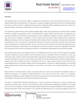 Real Estate Sector
25 July 2011
Jaypee Research Desk
www.jaypeeindia.com
www.jaypeeusa.com
Service Offerings:
Research & Advisory
Execution
Corporate Access & Events
Disclaimer:
This document does not constitute an offer or solicitation for the purchase or sale of any financial instrument or as an
official confirmation of any transaction. This document is subject to changes without prior notice and is intended only for
the person or entity to which it is addressed and may contain confidential and/or privileged material and is not for any
type of circulation. Any review, retransmission, or any other use is prohibited.
The information contained herein is from publicly available data or other sources believed to be reliable. While we would
endeavor to update the information herein on reasonable basis, Jaypee Capital Services Limited, its subsidiaries and
associated companies, their directors and employees are under no obligation to update or keep the information current.
Also, there may be regulatory, compliance, or other reasons that may prevent Jaypee Capital Services Limited and
affiliates from doing so. We do not represent that information contained herein is accurate or complete and it should not
be relied upon as such. This document is prepared for assistance only and is not intended to be and must not alone be
taken as the basis for an investment decision. The user assumes the entire risk of any use made of this information. Each
recipient of this document should make such investigations as it deems necessary to arrive at an independent evaluation
of an investment in the securities of companies referred to in this document (including the merits and risks involved).
The investment discussed or views expressed may not be suitable for all investors. It does not have regard to the specific
investment objectives, financial situation and the particular needs of any specific Person/ Institutions etc. who may
receive this report. Investors should seek financial advice regarding the appropriateness of investing in any securities or
investment strategies discussed or recommended in this report and should understand that statements regarding future
prospects may not be realized and there is substantial risk of loss. Jaypee Capital Services Limited does not take
responsibility thereof. This is further clarified that no kind of negligence, misconduct or default whatsoever on the part of
Jaypee Capital Services Limited can be attributed by any person on the basis of this research publication or any part
thereof.
Reports based on technical analysis centers on studying charts of a stock's price movement and trading volume, as
opposed to focusing on a company's fundamentals and, as such, may not match with a report on a company's
fundamentals. Affiliates of Jaypee Capital Services Limited may have issued other reports that are inconsistent with and
reach different conclusions from, the information presented in this report.
This report is not directed or intended for distribution to, or use by, any person or entity who is a citizen or resident of or
located in any locality, state, country or other jurisdiction, where such distribution, publication, availability or use would
be contrary to law, regulation or which would subject Jaypee Capital Services Limited and affiliates to any registration or
licensing requirement within such jurisdiction. The securities described herein may or may not be eligible for sale in all
 