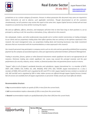 Real Estate Sector
25 July 2011
Jaypee Research Desk
www.jaypeeindia.com
www.jaypeeusa.com
Service Offerings:
Research & Advisory
Execution
Corporate Access & Events
jurisdictions or to a certain category of investors. Persons in whose possession this document may come are required to
inform themselves of, and to observe, such applicable restrictions. Though disseminated to all the customers
simultaneously, not all customers may receive this report at the same time. Jaypee Capital Services Limited will not treat
recipients as customers by virtue of their receiving this report.
We and our affiliates, officers, directors, and employees will from time to time have long or short positions in, act as
principal in, and buy or sell, the securities or derivatives, if any, referred to in this research.
Our salespeople, traders, and other professionals may provide oral or written market commentary or trading strategies
to our clients and our proprietary trading desks that reflect opinions that are contrary to the opinions expressed in this
research. Our asset management area, our proprietary trading desks and investing businesses may make investment
decisions that are inconsistent with the recommendations or views expressed in this research.
Our research personnel may participate in company events such as site visits and are generally prohibited from accepting
payment by the company of associated expenses unless pre-approved by authorized members of Research Management.
Trading in securities, futures, options or other financial instruments entails significant risk and is not appropriate for all
investors. Electronic trading also entails significant risk. Losses may exceed the principal invested, and the past
performance of a security, industry, sector, market, or financial product does not guarantee future results or returns.
“Jaypee” refers to all of Jaypee’s worldwide branches and subsidiaries. Jaypee International Inc. is a member of BATS,
CBOT, CME, COMEX, ECX, EUREX, ICE, LME, NASDAQ, NYSE LIFFE, SGX, TOCOM. Jaypee International Inc. is also a
member of FINRA, NFA and SIPC and is regulated by SEC and CFTC in USA. Jaypee Capital Services Limited is a member of
USE, NSE and BSE and is regulated by SEBI in India. Indian services are offered through Jaypee Capital Services Limited.
Not all services are available from all Jaypee organizations or personnel. Kindly consult your local office for details.
Recommendation Structure:
A Buy recommendation implies an upside of 10% or more from the current levels.
A Sell recommendation implies a downside of 10% or more from the current levels.
A Neutral recommendation implies an upside/downside of less than 10% from the current levels.
 