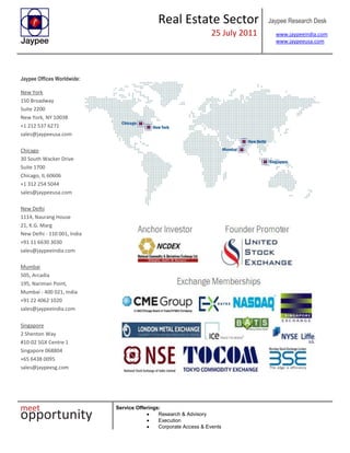 Real Estate Sector
25 July 2011
Jaypee Research Desk
www.jaypeeindia.com
www.jaypeeusa.com
Service Offerings:
Research & Advisory
Execution
Corporate Access & Events
Jaypee Offices Worldwide:
New York
150 Broadway
Suite 2200
New York, NY 10038
+1 212 537 6271
sales@jaypeeusa.com
Chicago
30 South Wacker Drive
Suite 1700
Chicago, IL 60606
+1 312 254 5044
sales@jaypeeusa.com
New Delhi
1114, Naurang House
21, K.G. Marg
New Delhi - 110 001, India
+91 11 6630 3030
sales@jaypeeindia.com
Mumbai
505, Arcadia
195, Nariman Point,
Mumbai - 400 021, India
+91 22 4062 1020
sales@jaypeeindia.com
Singapore
2 Shenton Way
#10-02 SGX Centre 1
Singapore 068804
+65 6438 0095
sales@jaypeesg.com
 