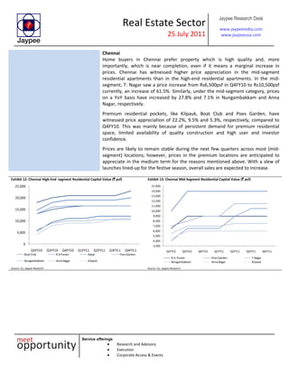 Real Estate Sector
25 July 2011
Jaypee Research Desk
www.jaypeeindia.com
www.jaypeeusa.com
Service offerings
Research and Advisory
Execution
Corporate Access & Events
Chennai
Home buyers in Chennai prefer property which is high quality and, more
importantly, which is near completion, even if it means a marginal increase in
prices. Chennai has witnessed higher price appreciation in the mid-segment
residential apartments than in the high-end residential apartments. In the mid-
segment, T. Nagar saw a price increase from Rs6,500psf in Q4FY10 to Rs10,500psf
currently, an increase of 61.5%. Similarly, under the mid-segment category, prices
on a YoY basis have increased by 27.8% and 7.1% in Nungambakkam and Anna
Nagar, respectively.
Premium residential pockets, like Kilpauk, Boat Club and Poes Garden, have
witnessed price appreciation of 22.2%, 9.5% and 5.3%, respectively, compared to
Q4FY10. This was mainly because of persistent demand for premium residential
space, limited availability of quality construction and high user and investor
confidence.
Prices are likely to remain stable during the next few quarters across most (mid-
segment) locations; however, prices in the premium locations are anticipated to
appreciate in the medium term for the reasons mentioned above. With a slew of
launches lined-up for the festive season, overall sales are expected to increase.
Exhibit 12: Chennai High-End segment Residential Capital Value (` psf)
0
5,000
10,000
15,000
20,000
25,000
Q3FY10 Q3FY10 Q4FY10 Q1FY11 Q2FY11 Q3FY11 Q4FY11
Boat Club R.APuram Adyar PoesGarden
Nungambakkam AnnaNagar Kilpauk
Source: JLL, Jaypee Research
Exhibit 13: Chennai Mid-Segment Residential Capital Value (` psf)
3,000
4,000
5,000
6,000
7,000
8,000
9,000
10,000
11,000
12,000
13,000
14,000
15,000
Q3FY10 Q3FY10 Q4FY10 Q1FY11 Q2FY11 Q3FY11 Q4FY11
R.A. Puram PoesGarden T.Nagar
Nungambakkam AnnaNagar Kilpauk
Source: JLL, Jaypee Research
 