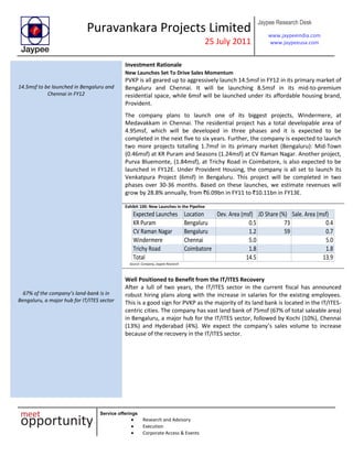 Puravankara Projects Limited
25 July 2011
Jaypee Research Desk
www.jaypeeindia.com
www.jaypeeusa.com
Service offerings
Research and Advisory
Execution
Corporate Access & Events
Investment Rationale
14.5msf to be launched in Bengaluru and
Chennai in FY12
New Launches Set To Drive Sales Momentum
PVKP is all geared up to aggressively launch 14.5msf in FY12 in its primary market of
Bengaluru and Chennai. It will be launching 8.5msf in its mid-to-premium
residential space, while 6msf will be launched under its affordable housing brand,
Provident.
The company plans to launch one of its biggest projects, Windermere, at
Medavakkam in Chennai. The residential project has a total developable area of
4.95msf, which will be developed in three phases and it is expected to be
completed in the next five to six years. Further, the company is expected to launch
two more projects totalling 1.7msf in its primary market (Bengaluru): Mid-Town
(0.46msf) at KR Puram and Seasons (1.24msf) at CV Raman Nagar. Another project,
Purva Bluemonte, (1.84msf), at Trichy Road in Coimbatore, is also expected to be
launched in FY12E. Under Provident Housing, the company is all set to launch its
Venkatpura Project (6msf) in Bengaluru. This project will be completed in two
phases over 30-36 months. Based on these launches, we estimate revenues will
grow by 28.8% annually, from `6.09bn in FY11 to `10.11bn in FY13E.
Exhibit 100: New Launches in the Pipeline
Expected Launches Location Dev. Area (msf) JD Share (%) Sale. Area (msf)
KR Puram Bengaluru 0.5 73 0.4
CV Raman Nagar Bengaluru 1.2 59 0.7
Windermere Chennai 5.0 5.0
Trichy Road Coimbatore 1.8 1.8
Total 14.5 13.9
Source: Company, Jaypee Research
67% of the company’s land-bank is in
Bengaluru, a major hub for IT/ITES sector
Well Positioned to Benefit from the IT/ITES Recovery
After a lull of two years, the IT/ITES sector in the current fiscal has announced
robust hiring plans along with the increase in salaries for the existing employees.
This is a good sign for PVKP as the majority of its land bank is located in the IT/ITES-
centric cities. The company has vast land bank of 75msf (67% of total saleable area)
in Bengaluru, a major hub for the IT/ITES sector, followed by Kochi (10%), Chennai
(13%) and Hyderabad (4%). We expect the company’s sales volume to increase
because of the recovery in the IT/ITES sector.
 