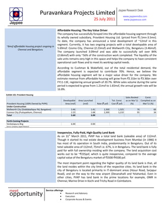 Puravankara Projects Limited
25 July 2011
Jaypee Research Desk
www.jaypeeindia.com
www.jaypeeusa.com
Service offerings
Research and Advisory
Execution
Corporate Access & Events
~6msf affordable housing project ongoing in
Chennai and Bengaluru
Affordable Housing: The Key Value Driver
The company has successfully forayed into the affordable housing segment through
its wholly owned subsidiary, Provident Housing Ltd. (priced from `1.5mn-3.5mn).
To date, the company has announced a total development of ~12msf in this
segment. Currently, it has two ongoing projects with a total developable area of
5.69msf: Cosmo City, Chennai (2.23msf) and Wellworth City, Bengaluru (3.46msf).
The company launched 3.09msf and was able to successfully sell over 84%
(2.66msf) with only ~56% of the construction work completed. The liquidity of the
sale units remains very high in this space and helps the company to have consistent
operational cash flows and to meet its working capital needs.
According to Cushman & Wakefield, out of the total residential demand, the
affordable segment is expected to contribute 70%. Hence, we believe the
affordable housing segment will be a major value driver for the company. We
estimate revenue from affordable housing will grow from `2.31bn to `3.36bn over
FY11-13E, registering annual growth of 20.7%. While sales volume during the same
period is expected to grow from 1.21msf to 1.65msf, the annual growth rate will be
16.8%.
Exhibit 101: Provident Housing
Provident Housing (100% Owned by PVPK)
Developable
Area (msf)
Area Launched
(msf) Rate (` psf)
Tot. Const.
Cost (` psf)
Sales Booked
as on Mar'11
(%)
Const.
Complted as on
Mar'11 (%)
Under-Construction
Wellworth City (Doddaballapur Rd, Bangalore) 3.46 1.41 2,300 1,325 76 66
Cosmos City (Pudupakkam, Chennai) 2.23 1.68 2,300 1,210 95 34
Total 5.69 3.09
Forth-Coming Projects
Venkatapura Bng 6.00 0.00
Source: Company, Jaypee Research
Inexpensive, Fully-Paid, High Quality Land Bank
As on 31st
March 2011, PVKP has a total land bank (saleable area) of 112msf.
Though it started its real estate development business from Mumbai (in 1986) it
has most of its operation in South India, predominantly in Bengaluru. Out of its
total saleable area of 112msf, 75msf i.e. 67%, is in Bengaluru. The land bank is fully
paid for with full ownership residing with the company. The land acquisition cost
works out to be ~`235psf, which is quite inexpensive, compared to the average
capital value of the Bengaluru market of `3500-`4500 psf.
The most important point regarding the higher quality of its land bank is that, all
the land resides within the city limits of the respective cities. Its land bank in the
city of Bengaluru is located primarily in IT-dominant areas (Hosur Road, Sarjapur
Road), and on the way to the new airport (Devanahalli and Yelahanka). Even in
other cities, PVKP has land bank in the prime locations for example, OMR in
Chennai; Marine Drive in Kochi and Trichy Road in Coimbatore.
 