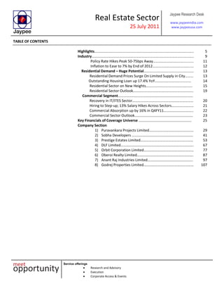 Real Estate Sector
25 July 2011
Jaypee Research Desk
www.jaypeeindia.com
www.jaypeeusa.com
Service offerings
Research and Advisory
Execution
Corporate Access & Events
TABLE OF CONTENTS
Highlights…………………………………………………………………………………………….. 5
Industry……………………………………………………………………………………………….. 9
Policy Rate Hikes Peak 50-75bps Away…………………………….......... 11
Inflation to Ease to 7% by End of 2012…………………………………..... 12
Residential Demand – Huge Potential……………………………………………… 13
Residential Demand Prices Surge On Limited Supply in City……… 13
Outstanding Housing Loan up 17.4% YoY………………………………… 14
Residential Sector on New Heights………………………………………….. 15
Residential Sector Outlook……………………………………………………….. 19
Commercial Segment………………………………………………………………………
Recovery in IT/ITES Sector………………………………………………………… 20
Hiring to Step-up; 13% Salary Hikes Across Sectors…………………… 21
Commercial Absorption up by 16% in Q4FY11………………………….. 22
Commercial Sector Outlook……………………………………………………… 23
Key Financials of Coverage Universe ………………………………………………… 25
Company Section
1) Puravankara Projects Limited………………………………………… 29
2) Sobha Developers ………………………………………………………… 41
3) Prestige Estates Limited………………………………………………… 53
4) DLF Limited……………………………………………………………………. 67
5) Orbit Corporation Limited……………………………………………… 77
6) Oberoi Realty Limited……………………………………………………. 87
7) Anant Raj Industries Limited…………………………………………. 97
8) Godrej Properties Limited……………………………………………… 107
 