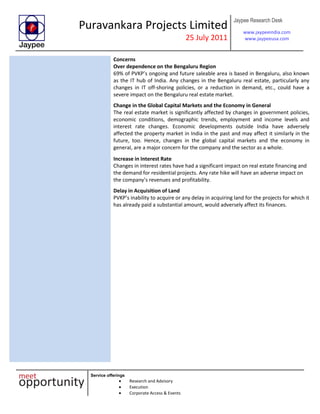 Puravankara Projects Limited
25 July 2011
Jaypee Research Desk
www.jaypeeindia.com
www.jaypeeusa.com
Service offerings
Research and Advisory
Execution
Corporate Access & Events
Concerns
Over dependence on the Bengaluru Region
69% of PVKP’s ongoing and future saleable area is based in Bengaluru, also known
as the IT hub of India. Any changes in the Bengaluru real estate, particularly any
changes in IT off-shoring policies, or a reduction in demand, etc., could have a
severe impact on the Bengaluru real estate market.
Change in the Global Capital Markets and the Economy in General
The real estate market is significantly affected by changes in government policies,
economic conditions, demographic trends, employment and income levels and
interest rate changes. Economic developments outside India have adversely
affected the property market in India in the past and may affect it similarly in the
future, too. Hence, changes in the global capital markets and the economy in
general, are a major concern for the company and the sector as a whole.
Increase in Interest Rate
Changes in interest rates have had a significant impact on real estate financing and
the demand for residential projects. Any rate hike will have an adverse impact on
the company’s revenues and profitability.
Delay in Acquisition of Land
PVKP’s inability to acquire or any delay in acquiring land for the projects for which it
has already paid a substantial amount, would adversely affect its finances.
 
