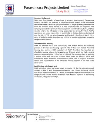 Puravankara Projects Limited
25 July 2011
Jaypee Research Desk
www.jaypeeindia.com
www.jaypeeusa.com
Service offerings
Research and Advisory
Execution
Corporate Access & Events
Company Background
With over three decades of experience in property development, Puravankara
Projects Ltd (PVKP) has emerged as one of the leading players in the South India
real-estate market. While the group commenced its property development venture
from the Mumbai micro market, it is now largely focused on Bengaluru. The
company caters to the premium housing segment under the brand, Purva, and has
recently entered the affordable housing space under the brand, Provident. PVKP’s
operations run across major cities in South India, in Kolkata, Colombo (Sri Lanka)
and the U.A.E. PVKP has a total saleable land bank of 112msf as of March 2011,
with ~67% of it located in Bengaluru and ~87% of its ongoing projects are located in
Bengaluru and Chennai.
About Provident Housing
PVKP has entered into a joint venture (JV) with Homex, Mexico to undertake
projects in the low-cost housing segment. The JV has been named Provident
Housing Ltd. and is a 100% subsidiary of PVKP. Provident has launched an
affordable housing scheme in Bengaluru and Chennai which has had a strong
customer response (selling ~2.7msf out of 3.09msf). The company plans to replicate
a similar model and reach out to other Tier-II cities like Mysore, Kochi, and
Coimbatore, where demand is quite robust for these kinds of projects. It aims to
deliver over 60,000 homes in the affordable housing segment in the next six to
seven years.
Joint Venture with Keppel Land
PVKP is the first Indian real estate player to receive FDI (by the automatic route)
through its 49% JV with Singapore-based Keppel Land Limited. Currently, this JV
runs across a developable area of 7.85msf, building two large residential projects in
Bengaluru and Kolkata. PVKP is to benefit from Keppel’s expertise in developing
world class, integrated townships.
 