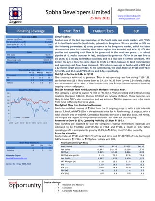 Sobha Developers Limited
25 July 2011
Jaypee Research Desk
www.jaypeeindia.com
www.jaypeeusa.com
Service offerings
Research and Advisory
Execution
Corporate Access & Events
As on July 22,2011
Market Cap (`mn) 27,050
52 Week High/Low (`) 404/185
Book Value (FY12E) (`) 204
Face Value (`) 10
Codes
BSE Code 532784
NSE Code SOBHA
Bloomberg Code SOBHA IN
Reuters Code SOBHA.BO
Shareholding Pattern (%)
Jun’11 Mar’11 Dec’10
Promoters 60.6 60.6 60.6
FII 31.9 30.2 29.7
DII 2.9 4.6 5.4
Others 4.7 4.6 4.4
Share Price Performance
50
60
70
80
90
100
110
120
130
Jun-10 Aug-10 Oct-10 Dec-10 Feb-11 Apr-11 Jun-11
Sobha Sensex
Simply Sobha
Sobha is one of the best representatives of the South India real estate market, with ~95%
of its land bank based in South India, primarily in Bengaluru. We are positive on SDL on
the following parameters: a) strong presence in the Bengaluru market, which has been
characterized with less volatility than other regions like Mumbai and NCR; b) ~`6.1bn
positive net operating cash flow to be generated in the next two years; c) a robust
pipeline of ~11msf of launches in FY12, anticipated to generate ~`67bn in the next five to
six years; d) a steady contractual business; and e) a low-cost IT-centric land bank. We
believe its D/E is likely to come down to 0.42x in FY13E, because its land monetization
and operating cash flows have increased. We initiate coverage on Sobha with a BUY and
a 12-month target price of `325. At the current price, the stock trades at FY12E and FY13E
P/E of 15x and 13.1x and P/BV of 1.4x and 1.2x, respectively.
Net D/E to Decline to 0.42x in FY13E
The company is estimated to generate ~`6bn in net operating cash flow during FY12E-13E.
We believe net D/E is likely come down to 0.42x in FY13E from current 0.64x levels. Sobha
has an inventory of `8.14bn (2.77msf unsold area) and `5.6bn unbilled revenues from its
ongoing contractual projects.
`66.6bn Revenues From New Launches in the Next Five to Six Years
The company is all set to launch ~11msf in FY12E; 4.17msf at existing and 6.99msf at new
locations (Gurgaon 5.84msf; Chennai 0.93msf and Mysore 0.22msf). These launches are
likely to drive SDL’s sales momentum and we estimate `66.6bn revenues are to be made
from these in the next five to six years.
Sturdy Cash Flow from Contractual Business
Sobha has unbilled revenue of `5.6bn from the 38 ongoing projects, with a total saleable
area of 7.4msf, while `3.07bn is the estimated value for its forthcoming 19 projects, with a
total saleable area of 4.05msf. Contractual business works on a cost-plus basis, and hence,
the margins are capped. It also provides consistent cash flows for the company.
Revenues to Grow by 11%; Operating Profit by 10% Over FY11-13E
New launches are expected to lead the company’s revenue momentum. Revenues are
estimated to be `15.03bn and`17.57bn in FY12E and FY13E, a CAGR of 11%. While
operating profit is anticipated to grow by 10.3%, to `3.82bn, from `3.14bn, currently.
Attractive Valuation
Sobha trades at FY11E and FY12E P/E of 15x and 13.1x, and FY12E P/BV of 1.4x. Our target
NAV estimate is `31.90bn or `325/share. Initiate with BUY.
Share Price Returns (%)
1M 6M 12M
Absolute 15 0 -16
Relative 8 2 -20
Hitendra Gupta
hgupta@jaypeeindia.com
Contact No: -91 22 4354 2023
Finanical Summary (` Mn.)
Year Ended FY10 FY11 FY12E FY13E
Net Sales 10,887 14,177 15,028 17,570
EBITDA 2,425 3,143 3,466 3,824
EBITDA Margin (%) 21.3 21.0 22.6 21.4
Net Profit 1,367 1,825 1,800 2,071
PAT Margin (%) 11.8 12.0 11.5 11.3
EPS 13.9 18.6 18.4 21.1
PER (x) 19.8 14.8 15.0 13.1
PBV (x) 1.6 1.5 1.4 1.2
ROE (%) 8.0 9.8 9.0 9.5
Initiating Coverage CMP: `277 TARGET: `325 BUY
 