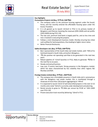 Real Estate Sector
25 July 2011
Jaypee Research Desk
www.jaypeeindia.com
www.jaypeeusa.com
Service offerings
Research and Advisory
Execution
Corporate Access & Events
Key Highlights
Puravankara Projects Ltd (Buy, TP `110, CMP `82)
The company caters to the premium housing segment under the brand,
Purva, and has recently entered the affordable housing space under the
brand, Provident.
It is all geared up to launch 14.5msf in FY12 in its primary market of
Bengaluru and Chennai, boosting the revenues (29% CAGR) and net profits
(33% CAGR) during FY11-13E.
The low cost, premium land bank is largely paid for, and so less time and
risk is involved in executing the projects.
Follows a Joint Development business model, thereby ensuring less initial
cash outflow for land acquisitions, thus leading to higher return ratios.
Better financial disclosures.
Sobha Developers Ltd. (Buy, TP `325, CMP `276)
Best representative of the South India real estate market, with ~95% of its
land-bank based in South India, primarily in Bengaluru.
~`6.1bn positive net operating cash-flow to be generated in the next two
years.
Robust pipeline of ~11msf launches in FY12, likely to generate ~`67bn in
the next five to six years.
Steady contractual business.
Low cost, IT-centric land bank. Strong presence in the Bengaluru market,
which has been characterized by less volatility than other regions like
Mumbai and NCR.
Prestige Estates Limited (Buy, TP `162 , CMP `139)
The company has a formidable presence in South India and is synonymous
with the Bengaluru real estate market; this is manifested through a
showcase of more than 150 projects aggregating to ~44msf.
It is expected to launch 15msf of well-diversified projects in the next 12-15
months and a total ~62msf is currently under development and planning.
Rental annuity to grow to ~`2.36bn per annum by FY13E at ~26% CAGR
over FY11-13E.
Proven execution track record by delivering ~16msf in FY11.
 