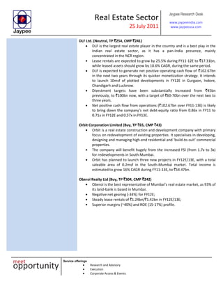 Real Estate Sector
25 July 2011
Jaypee Research Desk
www.jaypeeindia.com
www.jaypeeusa.com
Service offerings
Research and Advisory
Execution
Corporate Access & Events
DLF Ltd. (Neutral, TP `254, CMP `241)
DLF is the largest real estate player in the country and is a best play in the
Indian real estate sector, as it has a pan-India presence, mainly
concentrated in the NCR region.
Lease rentals are expected to grow by 25.5% during FY11-12E to `17.31bn,
while leased assets should grow by 10.6% CAGR, during the same period.
DLF is expected to generate net positive operating cash flow of `102.67bn
in the next two years through its quicker monetization strategy. It intends
to launch 10msf of plotted developments in FY12E in Gurgaon, Indore,
Chandigarh and Lucknow.
Divestment targets have been substantially increased from `45bn
previously, to `100bn now, with a target of `60-70bn over the next two to
three years.
Net positive cash flow from operations (`102.67bn over FY11-13E) is likely
to bring down the company’s net debt-equity ratio from 0.86x in FY11 to
0.71x in FY12E and 0.57x in FY13E.
Orbit Corporation Limited (Buy, TP `65, CMP `43)
Orbit is a real estate construction and development company with primary
focus on redevelopment of existing properties. It specialises in developing,
designing and managing high-end residential and ‘build-to-suit’ commercial
properties.
The company will benefit hugely from the increased FSI (from 1.7x to 3x)
for redevelopments in South Mumbai.
Orbit has planned to launch three new projects in FY12E/13E, with a total
saleable area of 0.2msf in the South-Mumbai market. Total income is
estimated to grow 16% CAGR during FY11-13E, to `54.47bn.
Oberoi Realty Ltd (Buy, TP `304, CMP `242)
Oberoi is the best representative of Mumbai’s real estate market, as 93% of
its land-bank is based in Mumbai.
Negative net gearing (-34%) for FY12E;
Steady lease rentals of `1.24bn/`1.42bn in FY12E/13E;
Superior margins (~40%) and ROE (15-17%) profile.
 