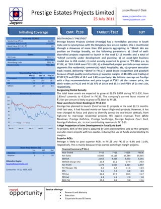 Prestige Estates Projects Limited
25 July 2011
Jaypee Research Desk
www.jaypeeindia.com
www.jaypeeusa.com
Service offerings
Research and Advisory
Execution
Corporate Access & Events
As on July 22,2011
Market Cap (`mn) 46,208
52 Week High/Low (`) 232/104
Book Value (FY12E) (`) 69
Face Value (`) 10
Codes
BSE Code 533274
NSE Code PRESTIGE
Bloomberg Code PEPL IN
Reuters Code PREG.BO
Shareholding Pattern (%)
Mar’11 Dec’10 Sep’10
Promoters 80.1 80.1 80.1
FII 17.9 17.9 18.1
DII 1.1 1.1 1.4
Others 1.9 1.9 0.5
Share Price Performance
40
50
60
70
80
90
100
110
120
Oct-10 Dec-10 Feb-11 Apr-11 Jun-11
Prestige Sensex
SOUTH INDIA’S “PRESTIGE”
Prestige Estates Projects Limited (Prestige) has a formidable presence in South
India and is synonymous with the Bengaluru real estate market; this is manifested
through a showcase of more than 150 projects aggregating to ~44msf. We are
positive on Prestige broadly, on the following parameters: a) 15msf of well-
diversified projects expected to launch in the next 12-15 months and a total of
~62msf currently under development and planning; b) an asset-light business
model due to JDA model; c) rental annuity expected to grow to ~`2.36bn p.a. by
FY13E, at ~26% CAGR over FY11-13E; d) a diversified project portfolio across various
segments like residential, commercial, retail, hospitality, etc. e) a proven execution
track record, delivering ~16msf in FY11; f) good brand recognition and goodwill
because of high-quality constructions; g) superior margins of 28-30%, and trading at
FY12E P/E and P/BV of 18.1 and 1.8X respectively. We Initiate coverage on Prestige
with a Buy recommendation and price target of `162. At the current price, the
stock trades at FY12E and FY13E P/E of 20.5x and 15.7x and P/BV of 2x and 1.8x,
respectively.
Burgeoning Rental Annuity
The total lease assets are expected to grow at 23.1% CAGR during FY11-13E, from
2.85msf currently to 4.32msf in FY13E. The company’s current lease income of
`1.5bn per annum is likely to grow to `2.36bn by FY13E.
New Launches to Steer Bookings in FY12-13E
Prestige has planned to launch 15msf across 11 projects in the next 12-15 months.
Until last year, it had focused mainly on luxury (high-end) projects. However, it has
now changed its focus and plans to diversify across the real-estate verticals, from
high-end to mid-range residential projects. We expect revenues from White
Meadows, Prestige Golfshire, Prestige Southridge, Prestige Neptune Court Yard,
Prestige Palladium, etc. to start contributing revenues in FY12-13.
A High Proportion of Joint Development in Total Land Bank
At present, 65% of the land is acquired by Joint Development, and so the company
executes more projects with less capital, reducing the use of funds and protecting its
margins.
Superior ROEs
Prestige is likely to post superior ROEs in FY12E and FY13E at 9.8% and 11.6%,
respectively. This is mainly because it has started some high-margin projects.
Share Price Returns (%)
1M 6M 9M
Absolute 13 -3 -27
Relative 6 -1 -20
Hitendra Gupta
hgupta@jaypeeindia.com
Contact No: -91 22 4354 2023
Finanical Summary (` Mn.)
Year Ended FY10 FY11 FY12E FY13E
Net Sales 10,860 16,113 17,289 19,565
EBITDA 2,852 4,421 5,002 6,001
EBITDA Margin (%) 21.8 24.2 27.9 29.9
Net Profit 1,474 1,667 2,224 2,907
PAT Margin (%) 6.6 6.4 11.6 13.9
EPS 5.6 5.1 6.8 8.9
PER (x) 24.8 27.4 20.5 15.7
PBV (x) 4.8 2.2 2.0 1.8
ROE (%) 19.3 8.2 9.8 11.6
Initiating Coverage CMP: `139 TARGET: `162 BUY
 