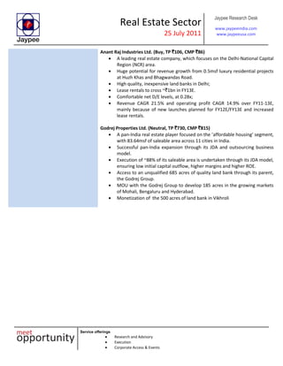 Real Estate Sector
25 July 2011
Jaypee Research Desk
www.jaypeeindia.com
www.jaypeeusa.com
Service offerings
Research and Advisory
Execution
Corporate Access & Events
Anant Raj Industries Ltd. (Buy, TP `106, CMP `86)
A leading real estate company, which focuses on the Delhi-National Capital
Region (NCR) area.
Huge potential for revenue growth from 0.5msf luxury residential projects
at Huzh Khas and Bhagwandas Road.
High quality, inexpensive land banks in Delhi;
Lease rentals to cross ~`1bn in FY13E.
Comfortable net D/E levels, at 0.28x;
Revenue CAGR 21.5% and operating profit CAGR 14.9% over FY11-13E,
mainly because of new launches planned for FY12E/FY13E and increased
lease rentals.
Godrej Properties Ltd. (Neutral, TP `730, CMP `815)
A pan-India real estate player focused on the ’affordable housing’ segment,
with 83.64msf of saleable area across 11 cities in India.
Successful pan-India expansion through its JDA and outsourcing business
model.
Execution of ~88% of its saleable area is undertaken through its JDA model,
ensuring low initial capital outflow, higher margins and higher ROE.
Access to an unqualified 685 acres of quality land bank through its parent,
the Godrej Group.
MOU with the Godrej Group to develop 185 acres in the growing markets
of Mohali, Bengaluru and Hyderabad.
Monetization of the 500 acres of land bank in Vikhroli
 