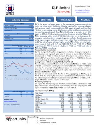 DLF Limited
25 July 2011
Jaypee Research Desk
www.jaypeeindia.com
www.jaypeeusa.com
Service offerings
Research and Advisory
Execution
Corporate Access & Events
As on July 22,2011
Market Cap (`mn) 408,430
52 Week High/Low (`) 397/206
Book Value (FY12E) (`) 170
Face Value (`) 2
Codes
BSE Code 532868
NSE Code DLF
Bloomberg Code DLFU IN
Reuters Code DLF.BO
Shareholding Pattern (%)
Mar’11 Dec’10 Sep’10
Promoters 78.6 78.6 78.6
FII 15.7 15.6 15.8
DII 0.1 0.1 0.4
Others 5.6 5.7 5.2
Share Price Performance
50
60
70
80
90
100
110
120
130
Jul-10 Sep-10 Nov-10 Jan-11 Mar-11 May-11 Jul-11
DLF Sensex
DLF is the largest real estate player in the country and is synonymous with the
Indian real estate sector. We like the following aspects of the company : a) a pan-
India presence mostly concentrated in the NCR region; b) steady cash-flow from
~22.5msf of rent-yielding assets; c) its focus on quicker land bank monetization; d)
increased net operating cash flow (`104.50bn) leading to a decline in net debt-
equity to 0.57x in FY13E; e) an increase in its divestment target to `100bn from
`45bn previously, with a target of `60-70bn in the next two to three years; f) a
strategy to protect margins by incorporating a cost escalation clause in agreements;
and g) higher margins, leading to stronger return ratios. Thus, we initiate coverage
on DLF Ltd with a Neutral rating and a price target of `254. At the current price, the
stock trades at 24.8x and 20.7x its FY12E EPS `9.7 and FY13E EPS of `11.6,
respectively. On P/BV it trades at 1.4x/1.3x its FY12E and FY13E book value of
`169.6 and`178.9, respectively.
Focus on Quicker Monetization
DLF has changed its focus from long-gestation real-estate development projects to
short-duration and high-cash plot sales. It intends to launch 10msf of plotted
development in FY12E in Indore, Gurgaon, Chandigarh and Lucknow. Thus, we
estimate DLF will generate net positive operating cash flow of `102.67bn in the next
two years, through its quicker monetization strategy.
Leasing Income Set to Increase by ~26% During FY11-13E
The current lease income of `11bn is likely to increase to `17.31bn by FY13E, a CAGR
of 25.5%. Leased assets are likely to increase to ~27.5msf in FY13E from ~22.5msf
currently. The company is aiming to become a debt-free company in the next two to
three years and has a strategy to reduce its capital expenditure on new leased assets.
Divestment of Non-Core Assets
DLF sold non-core assets worth `12.7bn in FY11, aggregating to `30.7bn, up to
March-2011. The company has announced a plan to dispose of its non-core assets. It
has substantially increased its previous divestment target of `45bn to `100bn, with a
target of `60-70bn over the next two to three years.
Net Gearing to Improve
We expect that the improving cash flow from operations (`102.67bn between FY11-
13E) will reduce the company’s debt levels and bring down the company’s net debt-
equity from 0.86x in FY11 to 0.71x in FY12E and 0.57x in FY13E.
Share Price Returns (%)
1M 6M 12M
Absolute 14 -5 -24
Relative 8 -3 -28
Hitendra Gupta
hgupta@jaypeeindia.com
Contact No: -91 22 4354 2023
Finanical Summary (` Mn.)
Year Ended FY10 FY11 FY12E FY13E
Net Sales 78,509 102,505 103,655 111,175
EBITDA 39,254 44,426 48,405 53,490
EBITDA Margin (%) 47.1 39.3 43.5 45.0
Net Profit 17,198 16,396 16,437 19,721
PAT Margin (%) 17.2 10.0 10.8 12.8
EPS 10.1 9.7 9.7 11.6
PER (x) 23.7 24.9 24.8 20.7
PBV (x) 1.5 1.6 1.4 1.3
ROE (%) 6.5 6.2 5.7 6.5
Initiating Coverage CMP: `240 TARGET: `254 NEUTRAL
 