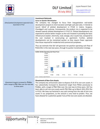 DLF Limited
25 July 2011
Jaypee Research Desk
www.jaypeeindia.com
www.jaypeeusa.com
Service offerings
Research and Advisory
Execution
Corporate Access & Events
Investment Rationale
10msf plotted development expected to be
launched in FY12
Focus on Quicker Monetization
The company has changed its focus from long-gestation real-estate
development projects to short-duration and high-cash plot sales. It intends to
launch 10msf of plotted development in FY12E in Indore, Gurgaon,
Chandigarh and Lucknow. Consequently, the product mix is expected to be
skewed towards plotted development in FY12-13. Plotted developments are
expected to achieve better margins as the cost involved in providing the basic
infrastructure (water, electricity, road, sewage, etc) is quite low, compared to
the cost involved in constructing an apartment. Further, plotted
developments can be monetized quicker as they require fewer approvals
than those required for residential and commercial complexes.
Thus we estimate that DLF will generate net positive operating cash flow of
`102.67bn in the next two years, through its quicker monetization strategy.
Exhibit 156:Net Operating Cash Flow (` mn)
-17,809
1,743
21,090
26,030
46,395
58,110
-30,000
-20,000
-10,000
0
10,000
20,000
30,000
40,000
50,000
60,000
70,000
FY08 FY09 FY10 FY11 FY12E FY13E
Source – Company, Jaypee Research
Divestment targets increased to `100bn,
with a target of `60-70bn over the next two
to three years
Divestment of Non-Core Assets
The company has announced a plan to dispose of all of its non-core assets. It
has substantially increased its divestment target from `45bn previously to
`100bn, with a target of `60-70bn over the next two to three years. DLF has
been able to sell non-core assets worth `30.70bn up to March 2011 (`12.7bn
in FY11). We have not factored in any cash coming from the sale of non-core
assets in our projections, as the amount is very hard to predict. Thus, we
have allowed for a potential upside if any of the non-core assets are divested.
 