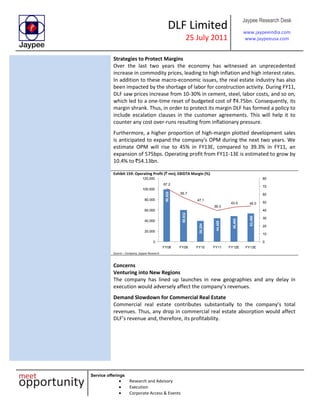 DLF Limited
25 July 2011
Jaypee Research Desk
www.jaypeeindia.com
www.jaypeeusa.com
Service offerings
Research and Advisory
Execution
Corporate Access & Events
Strategies to Protect Margins
Over the last two years the economy has witnessed an unprecedented
increase in commodity prices, leading to high inflation and high interest rates.
In addition to these macro-economic issues, the real estate industry has also
been impacted by the shortage of labor for construction activity. During FY11,
DLF saw prices increase from 10-30% in cement, steel, labor costs, and so on,
which led to a one-time reset of budgeted cost of `4.75bn. Consequently, its
margin shrank. Thus, in order to protect its margin DLF has formed a policy to
include escalation clauses in the customer agreements. This will help it to
counter any cost over-runs resulting from inflationary pressure.
Furthermore, a higher proportion of high-margin plotted development sales
is anticipated to expand the company’s OPM during the next two years. We
estimate OPM will rise to 45% in FY13E, compared to 39.3% in FY11, an
expansion of 575bps. Operating profit from FY11-13E is estimated to grow by
10.4% to `54.13bn.
Exhibit 159: Operating Profit (` mn); EBIDTA Margin (%)
99,528
59,932
39,254
44,426
48,405
53,490
67.2
55.7
47.1
39.3
43.5 45.0
0
10
20
30
40
50
60
70
80
0
20,000
40,000
60,000
80,000
100,000
120,000
FY08 FY09 FY10 FY11 FY12E FY13E
Source – Company, Jaypee Research
Concerns
Venturing into New Regions
The company has lined up launches in new geographies and any delay in
execution would adversely affect the company’s revenues.
Demand Slowdown for Commercial Real Estate
Commercial real estate contributes substantially to the company’s total
revenues. Thus, any drop in commercial real estate absorption would affect
DLF’s revenue and, therefore, its profitability.
 