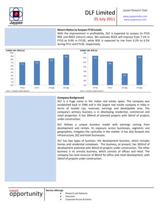 DLF Limited
25 July 2011
Jaypee Research Desk
www.jaypeeindia.com
www.jaypeeusa.com
Service offerings
Research and Advisory
Execution
Corporate Access & Events
Return Ratios to Surpass FY10 Levels
With the improvement in profitability, DLF is expected to surpass its FY10
ROE and ROCE (return) ratios. We estimate ROCE will improve from 7.1% in
FY10 to 9.4% in FY13E, while ROE is expected to rise from 6.2% to 6.5%
during FY11 and FY13E, respectively.
Exhibit 165: ROCE (x)
7.1
7.5
8.3
9.4
0.0
1.0
2.0
3.0
4.0
5.0
6.0
7.0
8.0
9.0
10.0
FY10 FY11 FY12E FY13E
Source – Company, Jaypee Research
Exhibit 166: ROE (x)
6.5
6.2
5.7
6.5
5.2
5.4
5.6
5.8
6.0
6.2
6.4
6.6
FY10 FY11 FY12E FY13E
Source – Company, Jaypee Research
Company Background
DLF is a huge name in the Indian real estate space. The company was
established back in 1946 and is the largest real estate company in India in
terms of market cap, revenues, earnings and developable area. The
company’s primary business is in developing residential, commercial and
retail properties. It has 399msf of planned projects with 56msf of projects
under construction.
DLF follows a unique business model with earnings coming from
development and rentals. Its exposure across businesses, segments and
geographies, mitigates the cyclicality in the market. It has also forayed into
infrastructure, SEZ and hotel businesses.
DLF has two types of business: the development business, which includes
homes and residential complexes. This business, at present, has 302msf of
development potential with 40msf of projects under construction. The other
business is its annuity business, which consists of offices and retail. The
company has land resource of 86msf for office and retail development, with
16msf of projects under construction.
 