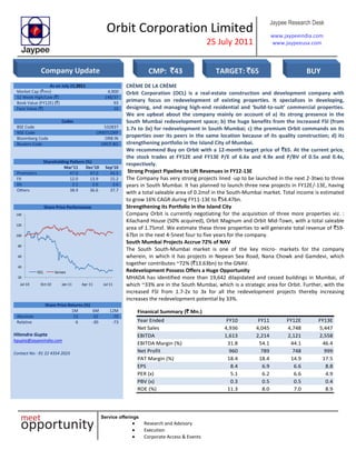 Orbit Corporation Limited
25 July 2011
Jaypee Research Desk
www.jaypeeindia.com
www.jaypeeusa.com
Service offerings
Research and Advisory
Execution
Corporate Access & Events
As on July 22,2011
Market Cap (`mn) 4,900
52 Week High/Low (`) 148/37
Book Value (FY12E) (`) 93
Face Value (`) 10
Codes
BSE Code 532837
NSE Code ORBITCORP
Bloomberg Code ORB IN
Reuters Code ORCP.BO
Shareholding Pattern (%)
Mar’11 Dec’10 Sep’10
Promoters 47.0 47.0 43.5
FII 12.0 13.9 15.2
DII 2.1 2.6 3.6
Others 38.9 36.6 37.7
Share Price Performance[
20
40
60
80
100
120
140
Jul-10 Oct-10 Jan-11 Apr-11 Jul-11
OCL Sensex
CRÈME DE LA CRÈME
Orbit Corporation (OCL) is a real-estate construction and development company with
primary focus on redevelopment of existing properties. It specializes in developing,
designing, and managing high-end residential and ‘build-to-suit’ commercial properties.
We are upbeat about the company mainly on account of a) its strong presence in the
South Mumbai redevelopment space; b) the huge benefits from the increased FSI (from
1.7x to 3x) for redevelopment in South Mumbai; c) the premium Orbit commands on its
properties over its peers in the same location because of its quality construction; d) its
strengthening portfolio in the Island City of Mumbai.
We recommend Buy on Orbit with a 12-month target price of `65. At the current price,
the stock trades at FY12E and FY13E P/E of 6.6x and 4.9x and P/BV of 0.5x and 0.4x,
respectively.
Strong Project Pipeline to Lift Revenues in FY12-13E
The Company has very strong projects lined -up to be launched in the next 2-3two to three
years in South Mumbai. It has planned to launch three new projects in FY12E/-13E, having
with a total saleable area of 0.2msf in the South-Mumbai market. Total income is estimated
to grow 16% CAGR during FY11-13E to `54.47bn.
Strengthening its Portfolio in the Island City
Company Orbit is currently negotiating for the acquisition of three more properties viz. :
Kilachand House (50% acquired), Orbit Magnum and Orbit Mid-Town, with a total saleable
area of 1.75msf. We estimate these three properties to will generate total revenue of `59-
67bn in the next 4-5next four to five years for the company.
South Mumbai Projects Accrue 72% of NAV
The South South-Mumbai market is one of the key micro- markets for the company
wherein, in which it has projects in Nepean Sea Road, Nana Chowk and Gamdevi, which
together contributes ~72% (`13.63bn) to the GNAV.
Redevelopment Possess Offers a Huge Opportunity
MHADA has identified more than 19,642 dilapidated and cessed buildings in Mumbai, of
which ~33% are in the South Mumbai, which is a strategic area for Orbit. Further, with the
increased FSI from 1.7-2x to 3x for all the redevelopment projects thereby increasing
increases the redevelopment potential by 33%.
Share Price Returns (%)
1M 6M 12M
Absolute 13 -32 -70
Relative 6 -30 -73
Hitendra Gupta
hgupta@jaypeeindia.com
Contact No: -91 22 4354 2023
Finanical Summary (` Mn.)
Year Ended FY10 FY11 FY12E FY13E
Net Sales 4,936 4,045 4,748 5,447
EBITDA 1,613 2,214 2,121 2,558
EBITDA Margin (%) 31.8 54.1 44.1 46.4
Net Profit 960 789 748 999
PAT Margin (%) 18.4 18.4 14.9 17.5
EPS 8.4 6.9 6.6 8.8
PER (x) 5.1 6.2 6.6 4.9
PBV (x) 0.3 0.5 0.5 0.4
ROE (%) 11.3 8.0 7.0 8.9
Company Update CMP: `43 TARGET: `65 BUY
 