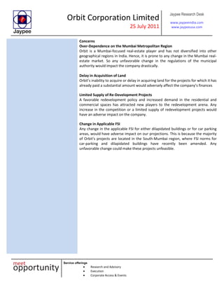 Orbit Corporation Limited
25 July 2011
Jaypee Research Desk
www.jaypeeindia.com
www.jaypeeusa.com
Service offerings
Research and Advisory
Execution
Corporate Access & Events
Concerns
Over-Dependence on the Mumbai Metropolitan Region
Orbit is a Mumbai-focused real-estate player and has not diversified into other
geographical regions in India. Hence, it is prone to any change in the Mumbai real-
estate market. So any unfavorable change in the regulations of the municipal
authority would impact the company drastically.
Delay in Acquisition of Land
Orbit’s inability to acquire or delay in acquiring land for the projects for which it has
already paid a substantial amount would adversely affect the company’s finances
Limited Supply of Re-Development Projects
A favorable redevelopment policy and increased demand in the residential and
commercial spaces has attracted new players to the redevelopment arena. Any
increase in the competition or a limited supply of redevelopment projects would
have an adverse impact on the company.
Change in Applicable FSI
Any change in the applicable FSI for either dilapidated buildings or for car parking
areas, would have adverse impact on our projections. This is because the majority
of Orbit’s projects are located in the South-Mumbai region, where FSI norms for
car-parking and dilapidated buildings have recently been amended. Any
unfavorable change could make these projects unfeasible.
 