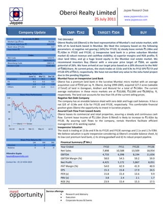 Oberoi Realty Limited
25 July 2011
Jaypee Research Desk
www.jaypeeindia.com
www.jaypeeusa.com
Service offerings
Research and Advisory
Execution
Corporate Access & Events
As on July 22,2011
Market Cap (`mn) 79,530
52 Week High/Low (`) 306/210
Book Value (FY12E) 117
Face Value (`) 10
Codes
BSE Code 533273
NSE Code OBEROIRLTY
Bloomberg Code OBER IN
Reuters Code OEBO.BO
Shareholding Pattern (%)
June’11 Mar’11 Dec’10
Promoters 78.5 78.5 78.5
FII 9.5 9.6 9.4
DII 1.0 1.0 1.0
Others 10.9 11.0 11.1
Share Price Performance
70
80
90
100
110
Oct-10 Dec-10 Mar-11 May-11 Jul-11
Oberoi Sensex
THE ENVIABLE
Oberoi Realty Ltd (Oberoi) is the best representative of Mumbai’s real estate market, with
93% of its land-bank based in Mumbai. We liked the company based on the following
parameters: a) negative net gearing (-34%) for FY12E; b) steady lease rentals `1.24bn and
`1.42bn in FY12E and FY13E; c) inexpensive land bank in a prime suburban Mumbai
market d) robust revenue and cashflow visibility; e) superior margins and ROE profile; f)
clear land titles; and g) a huge brand equity in the Mumbai real estate market. We
recommend investors Buy Oberoi with a one-year price target of `304, an upside
potential of 26%. We have arrived at our target price based on a 20% discount to the NAV
of `380/share. At current prices, the stock trades at 13.6x and 9.9x its FY12 EPS `17.9 and
FY13E EPS of `24.5, respectively. We have not ascribed any value to the Juhu hotel project
due to the pending litigation.
Mumbai Focus on Inexpensive Land Bank
Oberoi has a premium land bank in the lucrative Mumbai micro market with an average
acquisition cost of `250 per sq. ft. Oberoi, during 1999-2005, acquired 127.2 acres (saleable
17.5msf) of land in Goregoan, Andheri and Mulund for a total of `4.34bn. The current
average realizations in these micro markets are at `10,000, `12,000 and `8,000/sq. ft,
respectively. The land cost accounts for less than 5% of the current selling prices.
Negative Net Debt Company
The company has an enviable balance sheet with zero debt and huge cash balances. It has a
net D/E of -0.34x and -0.3x for FY12E and FY13E, respectively. This comfortable financial
position gives Oberoi the opportunity to invest in lucrative projects.
Assured Cash Flow From Leased Assets
Oberoi leases its commercial and retail properties, assuring a steady and continuous cash
flow. Current lease income of `1.13bn (from 0.78msf) is likely to increase to `1.42bn by
FY13E. By assuring cash flows to the company, rentals therefore facilitate efficient
management of its working capital.
Inexpensive Valuation
The stock is trading at 13.6x and 9.9x its FY12E and FY13E earnings and 2.1x and 1.7x P/BV.
We believe valuation is quite inexpensive considering a) Oberoi’s enviable balance sheet, b)
its low-cost premium land bank, c) its strong goodwill and d) its robust project pipeline.
Share Price Returns (%)
1M 6M 9M
Absolute 6 -2 -14
Relative 0 0 -9
Hitendra Gupta
hgupta@jaypeeindia.com
Contact No: -91 22 4354 2023
Finanical Summary (` Mn.)
Year Ended FY10 FY11 FY12E FY13E
Net Sales 7,898 10,588 13,509 18,954
EBITDA 4,733 6,398 8,194 11,656
EBITDA Margin (%) 58.0 54.5 59.2 59.9
Net Profit 4,425 5,172 5,867 8,051
PAT Margin (%) 54.0 42.9 41.9 40.9
EPS 15.3 15.8 17.9 24.5
PER (x) 15.8 15.4 13.6 9.9
PBV (x) 3.8 2.4 2.1 1.7
ROE (%) 23.9 15.4 15.3 17.5
Company Update CMP: `242 TARGET: `304 BUY
 