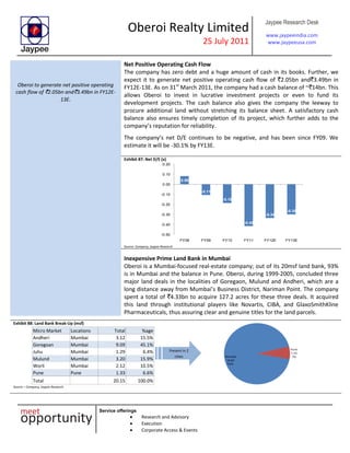 Oberoi Realty Limited
25 July 2011
Jaypee Research Desk
www.jaypeeindia.com
www.jaypeeusa.com
Service offerings
Research and Advisory
Execution
Corporate Access & Events
Oberoi to generate net positive operating
cash flow of `2.05bn and`3.49bn in FY12E-
13E.
Net Positive Operating Cash Flow
The company has zero debt and a huge amount of cash in its books. Further, we
expect it to generate net positive operating cash flow of `2.05bn and`3.49bn in
FY12E-13E. As on 31st
March 2011, the company had a cash balance of ~`14bn. This
allows Oberoi to invest in lucrative investment projects or even to fund its
development projects. The cash balance also gives the company the leeway to
procure additional land without stretching its balance sheet. A satisfactory cash
balance also ensures timely completion of its project, which further adds to the
company’s reputation for reliability.
The company’s net D/E continues to be negative, and has been since FY09. We
estimate it will be -30.1% by FY13E.
Exhibit 87: Net D/E (x)
0.08
-0.11
-0.19
-0.42
-0.34
-0.30
-0.50
-0.40
-0.30
-0.20
-0.10
0.00
0.10
0.20
FY08 FY09 FY10 FY11 FY12E FY13E
Source: Company, Jaypee Research
Inexpensive Prime Land Bank in Mumbai
Oberoi is a Mumbai-focused real-estate company; out of its 20msf land bank, 93%
is in Mumbai and the balance in Pune. Oberoi, during 1999-2005, concluded three
major land deals in the localities of Goregaon, Mulund and Andheri, which are a
long distance away from Mumbai’s Business District, Nariman Point. The company
spent a total of `4.33bn to acquire 127.2 acres for these three deals. It acquired
this land through institutional players like Novartis, CIBA, and GlaxoSmithKline
Pharmaceuticals, thus assuring clear and genuine titles for the land parcels.
Exhibit 88: Land Bank Break-Up (msf)
Micro Market Locations Total %age
Andheri Mumbai 3.12 15.5%
Goregoan Mumbai 9.09 45.1%
Juhu Mumbai 1.29 6.4%
Mulund Mumbai 3.20 15.9%
Worli Mumbai 2.12 10.5%
Pune Pune 1.33 6.6%
Total 20.15 100.0%
Source – Company, Jaypee Research
Mumbai
18.82
93%
Pune
1.33
7%
Present in 2
cities
 