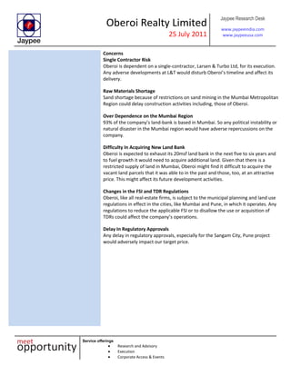 Oberoi Realty Limited
25 July 2011
Jaypee Research Desk
www.jaypeeindia.com
www.jaypeeusa.com
Service offerings
Research and Advisory
Execution
Corporate Access & Events
Concerns
Single Contractor Risk
Oberoi is dependent on a single-contractor, Larsen & Turbo Ltd, for its execution.
Any adverse developments at L&T would disturb Oberoi’s timeline and affect its
delivery.
Raw Materials Shortage
Sand shortage because of restrictions on sand mining in the Mumbai Metropolitan
Region could delay construction activities including, those of Oberoi.
Over Dependence on the Mumbai Region
93% of the company’s land-bank is based in Mumbai. So any political instability or
natural disaster in the Mumbai region would have adverse repercussions on the
company.
Difficulty In Acquiring New Land Bank
Oberoi is expected to exhaust its 20msf land bank in the next five to six years and
to fuel growth it would need to acquire additional land. Given that there is a
restricted supply of land in Mumbai, Oberoi might find it difficult to acquire the
vacant land parcels that it was able to in the past and those, too, at an attractive
price. This might affect its future development activities.
Changes in the FSI and TDR Regulations
Oberoi, like all real-estate firms, is subject to the municipal planning and land use
regulations in effect in the cities, like Mumbai and Pune, in which it operates. Any
regulations to reduce the applicable FSI or to disallow the use or acquisition of
TDRs could affect the company’s operations.
Delay In Regulatory Approvals
Any delay in regulatory approvals, especially for the Sangam City, Pune project
would adversely impact our target price.
 