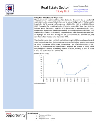 Real Estate Sector
25 July 2011
Jaypee Research Desk
www.jaypeeindia.com
www.jaypeeusa.com
Service offerings
Research and Advisory
Execution
Corporate Access & Events
Policy Rate Hikes Peak, 50-75bps Away
The government’s accommodative polices during the downturn, led to a sustained
rise in commodity prices which, in turn, led to accelerated growth in the Wholesale
Price Index (WPI), which grew from a mere 1.45% in May 2009 to 10.36% in March
2010. This called for a rapid tightening of policies by the RBI. Since then, to bring
inflation within the comfort zone of 4.5-5%, RBI started increasing the policy rates.
RBI has then aggressively hiked interest rates, increasing the repo rate from 4.75%
in February 2010 to 7.5% currently. These rapid rate hikes were not too effective:
we highlight the HSBC June PMI figures (55.3) which were at a 9-month low, and
saw the weakest increase since November 2009.
The global scenario plays a critical role in influencing the RBI’s monetary policy and
so do corporate earnings. If the corporate earnings for the June quarter continue to
be robust, companies’ pricing power remains intact and inflation continues to rule,
so one can expect more rate hikes in FY12. However, we believe, as things stand
now, the policy rate may be hiked by another 50-75bps, reaching its peak at 8% or
8.25%, and is unlikely to rise beyond that.
Exhibit 1: RBI Repo Rate (%)
4.00
4.50
5.00
5.50
6.00
6.50
7.00
7.50
8.00
8.50
9.00
9.50
10.00
Feb-07
Jun-07
Oct-07
Feb-08
Jun-08
Oct-08
Feb-09
Jun-09
Oct-09
Feb-10
Jun-10
Oct-10
Feb-11
Jun-11
Source: RBI, Jaypee Research
 