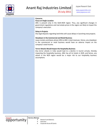 Anant Raj Industries Limited
25 July 2011
Jaypee Research Desk
www.jaypeeindia.com
www.jaypeeusa.com
Service offerings
Research and Advisory
Execution
Corporate Access & Events
Concerns
Focus on Single Location
ARIL is present only in the Delhi-NCR region. Thus, any significant changes in
government regulations and real estate prices in the region are likely to impact the
company’s execution.
Delay in Projects
Any legal disputes regarding land titles will cause delays in launching new projects.
Slowdown in the Commercial and Retail Business
Lease rentals contribute almost 20% to ARIL’s total revenues. Hence, any slowdown
in the commercial or retail business would have an adverse impact on the
company’s total income.
Terror Attacks Would Impact the Hospitality Business
Any terror attacks in India would lead to a decline in tourist arrivals, thereby
impacting the hospitality business. ARIL has all its hotels in NCR, and hence, any
attack in the NCR region would be a major risk to our hospitality business
assumptions.
 