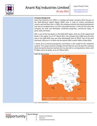 Anant Raj Industries Limited
25 July 2011
Jaypee Research Desk
www.jaypeeindia.com
www.jaypeeusa.com
Service offerings
Research and Advisory
Execution
Corporate Access & Events
Company Background
Anant Raj Industries Ltd. (ARIL) is a leading real-estate company which focuses on
the Delhi-National Capital Region (NCR) area. It used to mainly manufacture
ceramic wall and floor tiles. In 2005, the company entered real estate development
and now its complete focus is on the real-estate business. In the last five years the
company has built and developed residential properties, commercial space, IT
parks, SEZs and hotels.
ARIL is one of the key players in the Delhi-NCR region, with one of the largest land
banks in the region. As on 31st
March 2011, the company had 1,000 acres of prime
land in the Delhi-NCR area and total developable land of 70msf. Out of the total
land bank, 500 acres is in Delhi and the balance 90% is within 30km of New Delhi.
It leases all its commercial properties and follows a sale model for the residential
projects. This unique business strategy of Anant Raj has not only kept the company
afloat during the downturn period, but has also led to a strong balance sheet, with
`1.48bn cash in its books, as on 31st
March 2011.
Exhibit 126: ARIL Land Bank
Source – Company, Jaypee Research
 